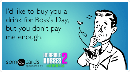 I'd like to buy you a drink for Boss's Day, but you don't pay me enough.