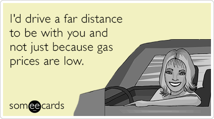 I'd drive a far distance to be with you and not just because gas prices are low.