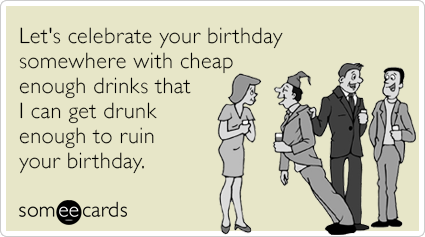 Let's celebrate your birthday somewhere with cheap enough drinks that I can get drunk enough to ruin your birthday.