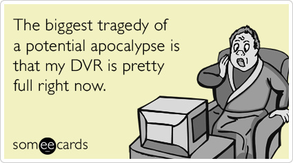 The biggest tragedy of a potential apocalypse is that my DVR is pretty full right now.