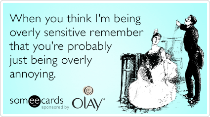 When you think I'm being overly sensitive remember that you're probably just being overly annoying.
