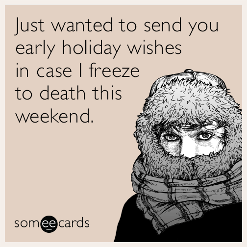 Just wanted to send you early holiday wishes in case I freeze to death this weekend.