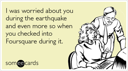 I was worried about you during the earthquake and even more so when you checked into Foursquare during it