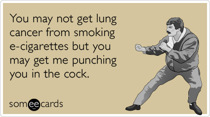 You may not get lung cancer from smoking e-cigarettes but you may get me punching you in the cock.