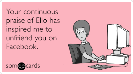 Your continuous praise of Ello has inspired me to unfriend you on Facebook.
