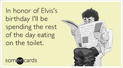 In honor of Elvis's birthday I'll be spending the rest of the day eating on the toilet.