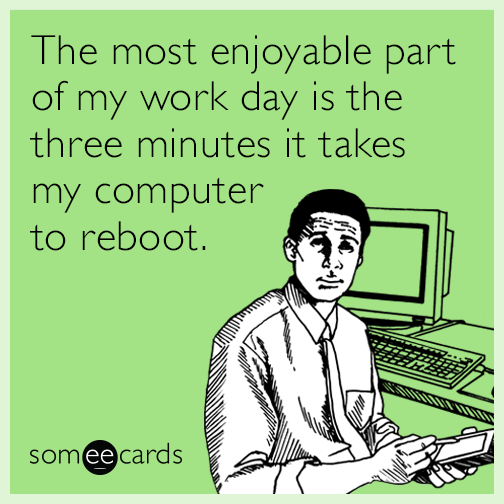 The most enjoyable part of my work day is the three minutes it takes my computer to reboot.