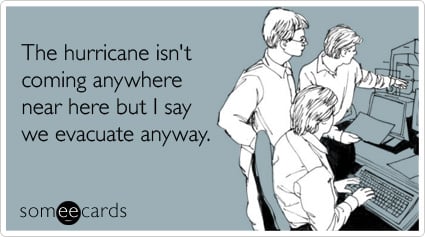 The hurricane isn't coming anywhere near here but I say we evacuate anyway