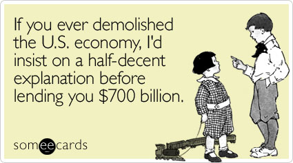 If you ever demolished the U.S. economy, I'd insist on a half-decent explanation before lending you $700 billion