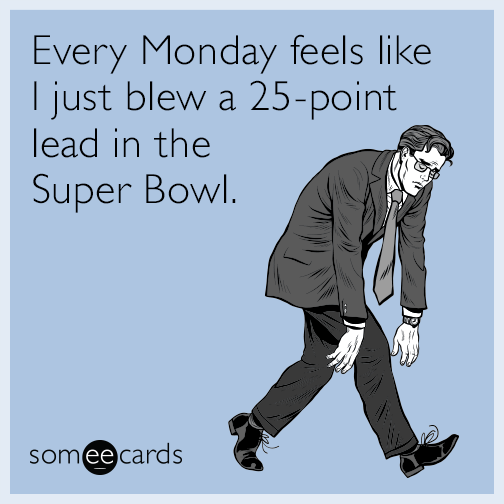 Every Monday to me feels like I just blew a 25-point lead in the Super Bowl.