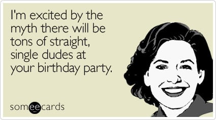 I'm excited by the myth there will be tons of straight, single dudes at your birthday party
