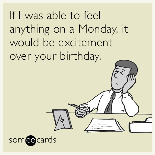 If I was able to feel anything on a Monday, it would be excitement over your birthday.