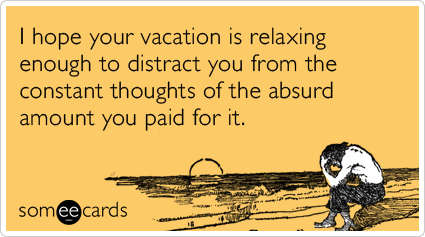 I hope your vacation is relaxing enough to distract you from the constant thoughts of the absurd amount you paid for it.