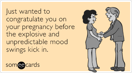 Just wanted to congratulate you on your pregnancy before the explosive and unpredictable mood swings kick in.