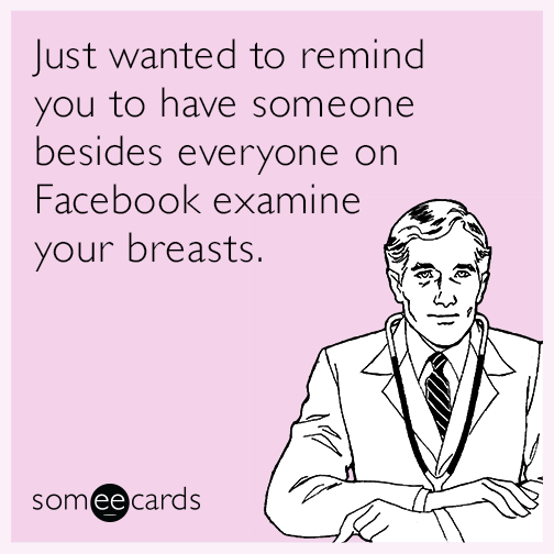 Just wanted to remind you to have someone besides everyone on Facebook examine your breasts.