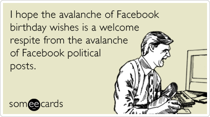 I hope the avalanche of Facebook birthday wishes is a welcome respite from the avalanche of Facebook political posts.