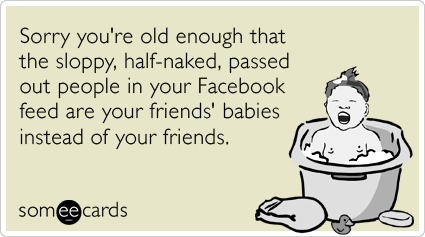Sorry you're old enough that the sloppy, half-naked, passed out people in your Facebook feed are your friends' babies instead of your friends.