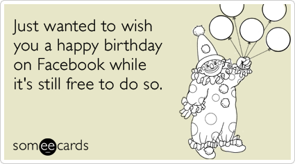 Just wanted to wish you a happy birthday on Facebook while it's still free to do so.