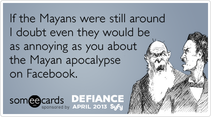 If the Mayans were still around I doubt even they would be as annoying as you about the Mayan apocalypse on Facebook.