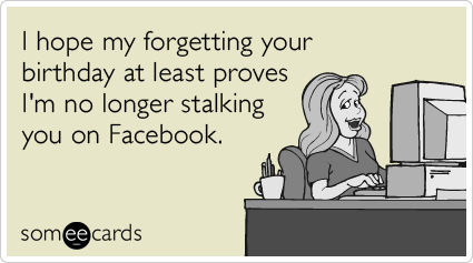 I hope my forgetting your birthday at least proves I'm no longer stalking you on Facebook.