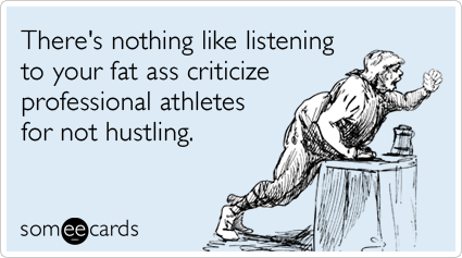 There's nothing like listening to your fat ass criticize professional athletes for not hustling.