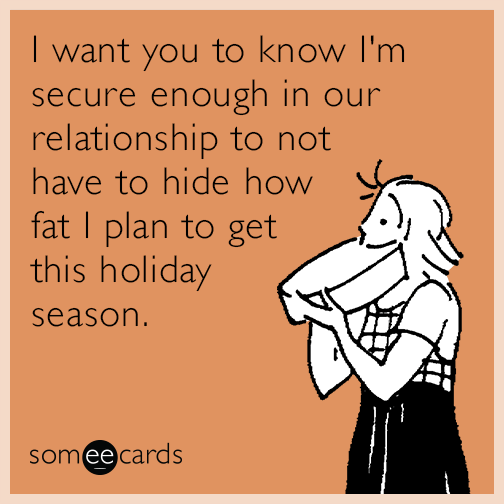 I want you to know I'm secure enough in our relationship to not have to hide how fat I plan to get this holiday season.