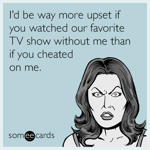 I'd be way more upset if you watched our favorite TV show without me than if you cheated on me.