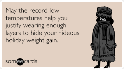 May the record low temperatures help you justify wearing enough layers to hide your hideous holiday weight gain.