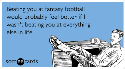 Beating you at fantasy football would probably feel better if I wasn't beating you at everything else in life.