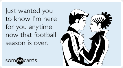 Just wanted you to know I'm here for you anytime now that football season is over.