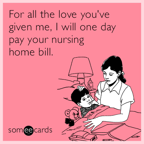 For all the love you've given me, I will one day pay your nursing home bill.