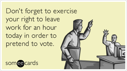 Don't forget to exercise your right to leave work for an hour today in order to pretend to vote.