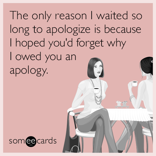 The only reason I waited so long to apologize is because I hoped you'd forget why I owed you an apology.