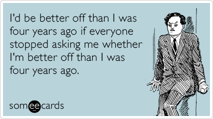 I'd be better off than I was four years ago if everyone stopped asking me whether I'm better off than I was four years ago.