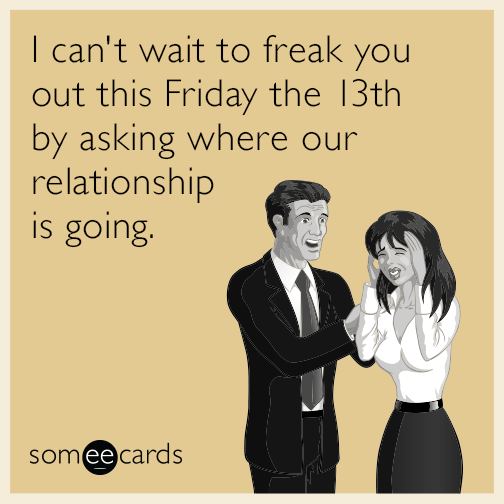 I can't wait to freak you out this Friday the 13th by asking where our relationship is going.