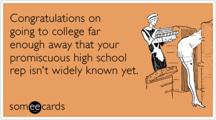 Congratulations on going to college far enough away that your promiscuous high school rep isn't widely known yet.