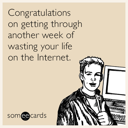 Congratulations on getting through another week of wasting your life on the Internet.