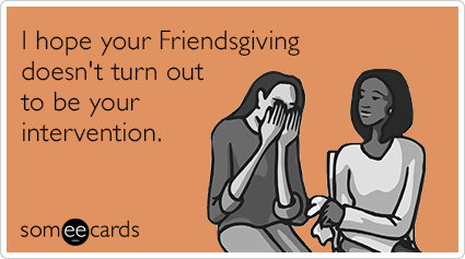 I hope your Friendsgiving doesn't turn out to be your intervention.