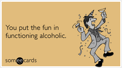 You put the fun in functioning alcoholic.