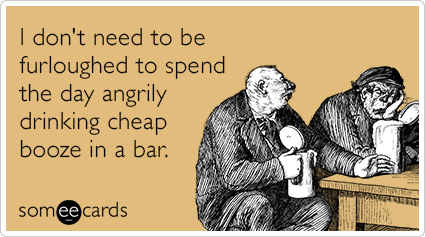 I don't need to be furloughed to spend the day angrily drinking cheap booze in a bar.