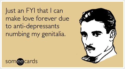 Just an FYI that I can make love forever due to anti-depressants numbing my genitalia