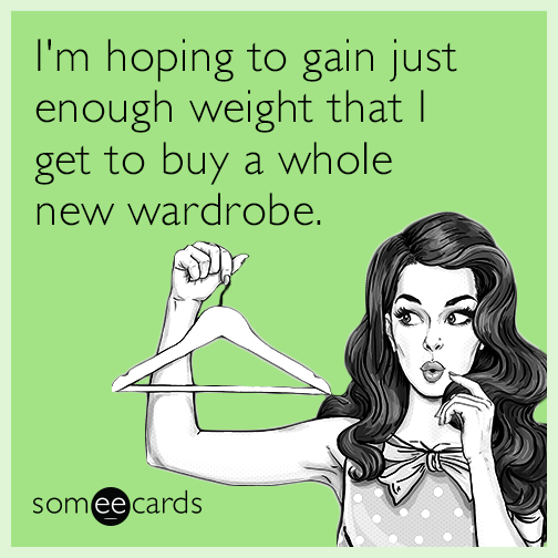 I'm hoping to gain just enough weight that I get to buy a whole new wardrobe.