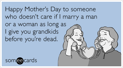 Happy Mother's Day to someone who doesn't care if I marry a man or a woman as long as I give you grandkids before you're dead.