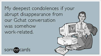 My deepest condolences if your abrupt disappearance from our Gchat conversation was somehow work-related.