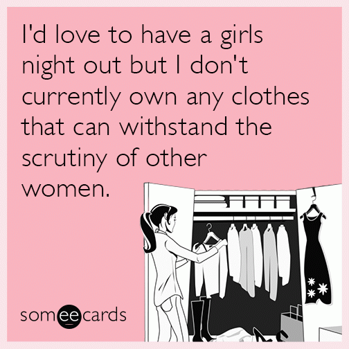 I'd love to have a girls night out but I don't currently own any clothes that can withstand the scrutiny of other women.