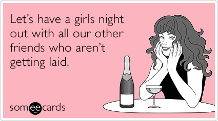 Let’s have a girls night out with all our other friends who aren’t getting laid.