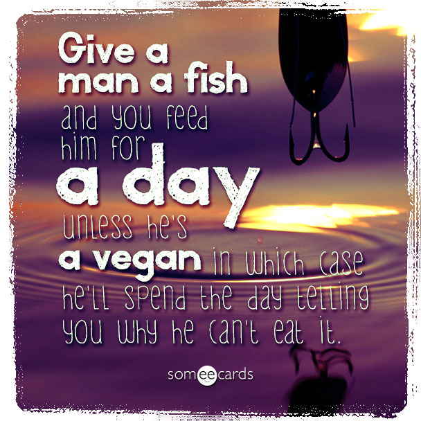 Give a man a fish and you feed him for a day unless he's a vegan in which case he'll spend the day telling you why he can't eat it.