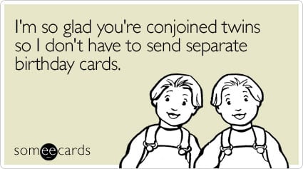I'm so glad you're conjoined twins so I don't have to send separate birthday cards