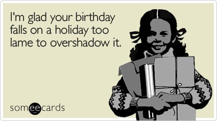 I'm glad your birthday falls on a holiday too lame to overshadow it