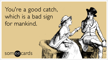 You're a good catch, which is a bad sign for mankind.